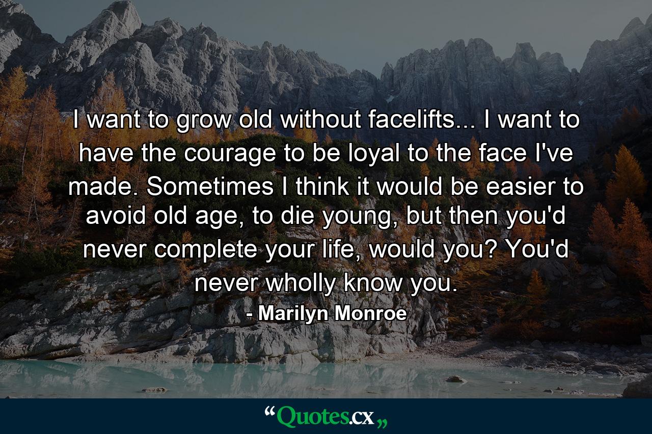 I want to grow old without facelifts... I want to have the courage to be loyal to the face I've made. Sometimes I think it would be easier to avoid old age, to die young, but then you'd never complete your life, would you? You'd never wholly know you. - Quote by Marilyn Monroe