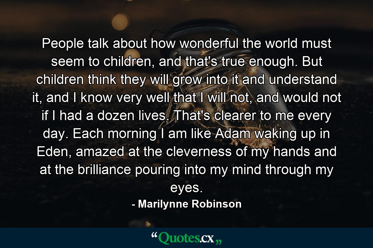 People talk about how wonderful the world must seem to children, and that's true enough. But children think they will grow into it and understand it, and I know very well that I will not, and would not if I had a dozen lives. That's clearer to me every day. Each morning I am like Adam waking up in Eden, amazed at the cleverness of my hands and at the brilliance pouring into my mind through my eyes. - Quote by Marilynne Robinson