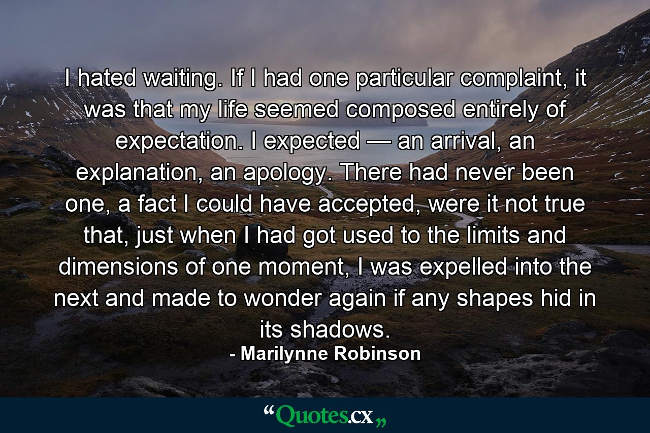 I hated waiting. If I had one particular complaint, it was that my life seemed composed entirely of expectation. I expected — an arrival, an explanation, an apology. There had never been one, a fact I could have accepted, were it not true that, just when I had got used to the limits and dimensions of one moment, I was expelled into the next and made to wonder again if any shapes hid in its shadows. - Quote by Marilynne Robinson