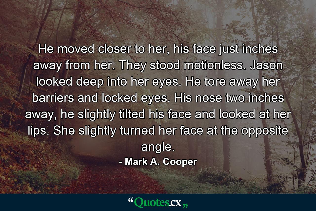 He moved closer to her, his face just inches away from her. They stood motionless. Jason looked deep into her eyes. He tore away her barriers and locked eyes. His nose two inches away, he slightly tilted his face and looked at her lips. She slightly turned her face at the opposite angle. - Quote by Mark A. Cooper