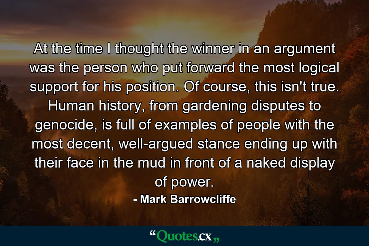 At the time I thought the winner in an argument was the person who put forward the most logical support for his position. Of course, this isn't true. Human history, from gardening disputes to genocide, is full of examples of people with the most decent, well-argued stance ending up with their face in the mud in front of a naked display of power. - Quote by Mark Barrowcliffe