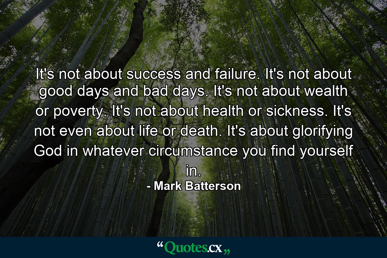 It's not about success and failure. It's not about good days and bad days. It's not about wealth or poverty. It's not about health or sickness. It's not even about life or death. It's about glorifying God in whatever circumstance you find yourself in. - Quote by Mark Batterson