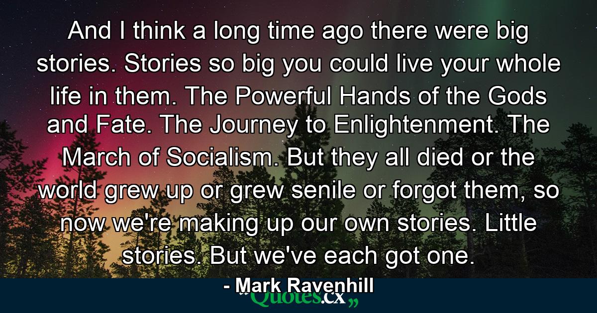 And I think a long time ago there were big stories. Stories so big you could live your whole life in them. The Powerful Hands of the Gods and Fate. The Journey to Enlightenment. The March of Socialism. But they all died or the world grew up or grew senile or forgot them, so now we're making up our own stories. Little stories. But we've each got one. - Quote by Mark Ravenhill