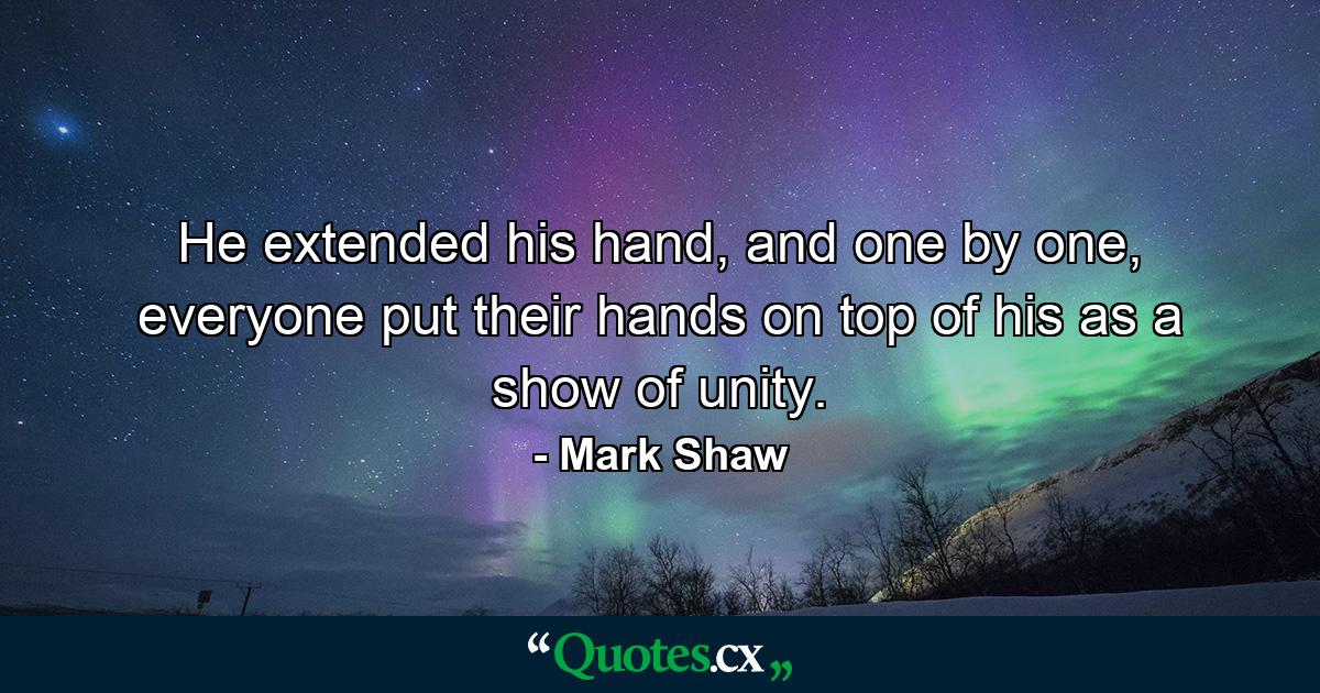 He extended his hand, and one by one, everyone put their hands on top of his as a show of unity. - Quote by Mark Shaw