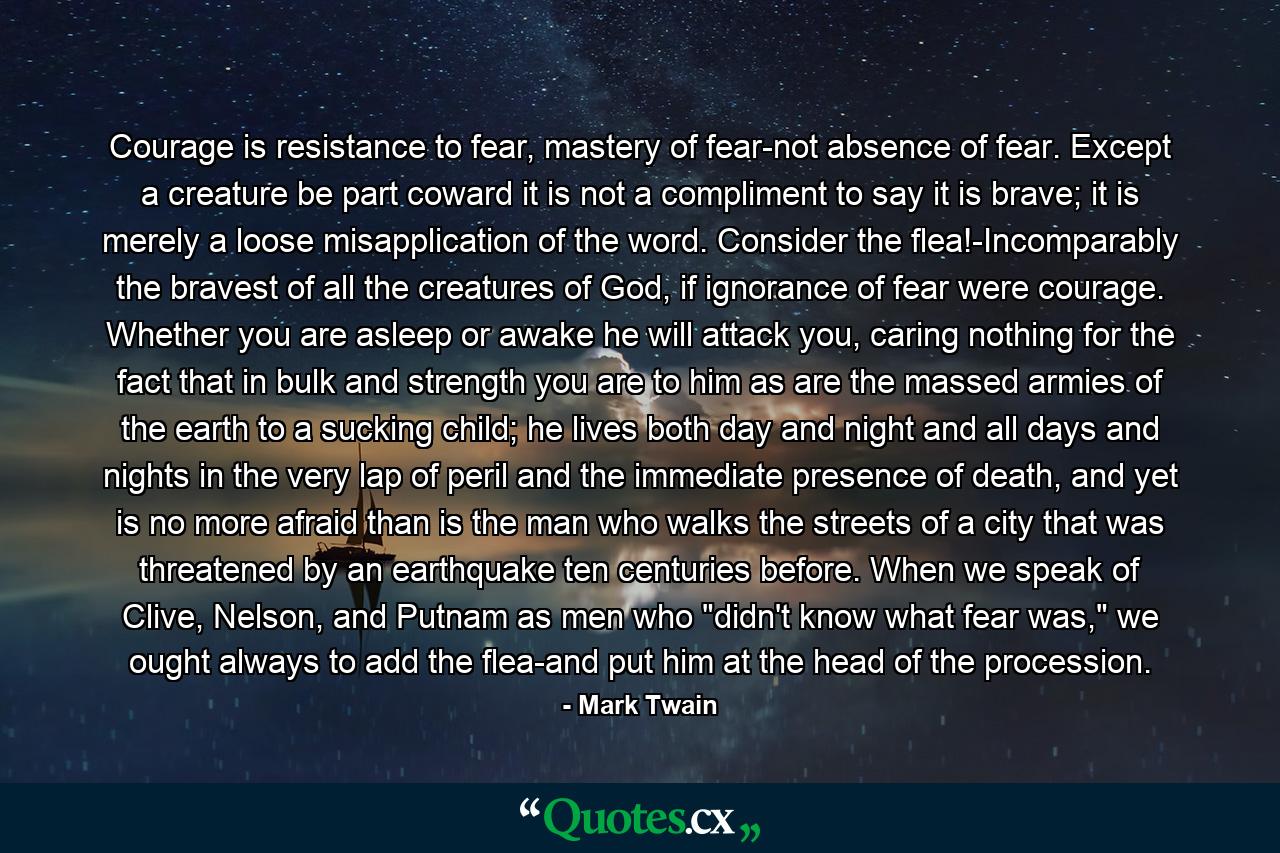 Courage is resistance to fear, mastery of fear-not absence of fear. Except a creature be part coward it is not a compliment to say it is brave; it is merely a loose misapplication of the word. Consider the flea!-Incomparably the bravest of all the creatures of God, if ignorance of fear were courage. Whether you are asleep or awake he will attack you, caring nothing for the fact that in bulk and strength you are to him as are the massed armies of the earth to a sucking child; he lives both day and night and all days and nights in the very lap of peril and the immediate presence of death, and yet is no more afraid than is the man who walks the streets of a city that was threatened by an earthquake ten centuries before. When we speak of Clive, Nelson, and Putnam as men who 