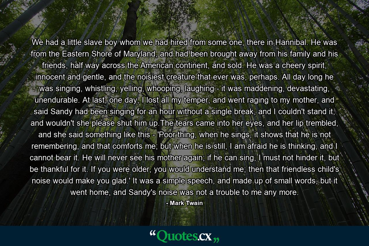 We had a little slave boy whom we had hired from some one, there in Hannibal. He was from the Eastern Shore of Maryland, and had been brought away from his family and his friends, half way across the American continent, and sold. He was a cheery spirit, innocent and gentle, and the noisiest creature that ever was, perhaps. All day long he was singing, whistling, yelling, whooping, laughing - it was maddening, devastating, unendurable. At last, one day, I lost all my temper, and went raging to my mother, and said Sandy had been singing for an hour without a single break, and I couldn't stand it, and wouldn't she please shut him up.The tears came into her eyes, and her lip trembled, and she said something like this - 'Poor thing, when he sings, it shows that he is not remembering, and that comforts me; but when he is still, I am afraid he is thinking, and I cannot bear it. He will never see his mother again; if he can sing, I must not hinder it, but be thankful for it. If you were older, you would understand me; then that friendless child's noise would make you glad.' It was a simple speech, and made up of small words, but it went home, and Sandy's noise was not a trouble to me any more. - Quote by Mark Twain