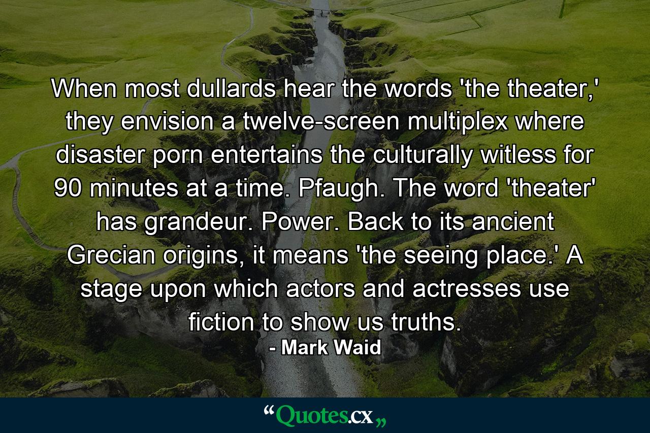 When most dullards hear the words 'the theater,' they envision a twelve-screen multiplex where disaster porn entertains the culturally witless for 90 minutes at a time. Pfaugh. The word 'theater' has grandeur. Power. Back to its ancient Grecian origins, it means 'the seeing place.' A stage upon which actors and actresses use fiction to show us truths. - Quote by Mark Waid