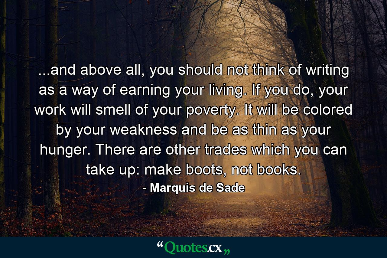 ...and above all, you should not think of writing as a way of earning your living. If you do, your work will smell of your poverty. It will be colored by your weakness and be as thin as your hunger. There are other trades which you can take up: make boots, not books. - Quote by Marquis de Sade