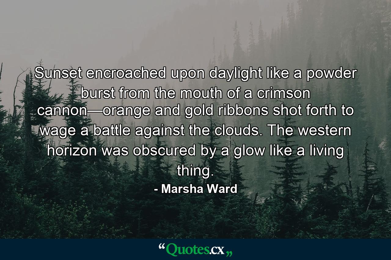 Sunset encroached upon daylight like a powder burst from the mouth of a crimson cannon—orange and gold ribbons shot forth to wage a battle against the clouds. The western horizon was obscured by a glow like a living thing. - Quote by Marsha Ward