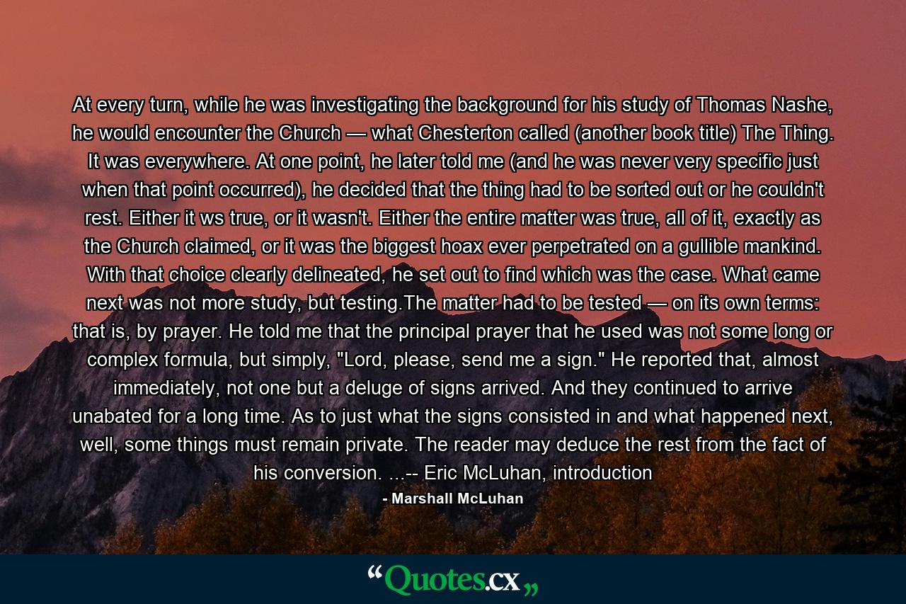 At every turn, while he was investigating the background for his study of Thomas Nashe, he would encounter the Church — what Chesterton called (another book title) The Thing. It was everywhere. At one point, he later told me (and he was never very specific just when that point occurred), he decided that the thing had to be sorted out or he couldn't rest. Either it ws true, or it wasn't. Either the entire matter was true, all of it, exactly as the Church claimed, or it was the biggest hoax ever perpetrated on a gullible mankind. With that choice clearly delineated, he set out to find which was the case. What came next was not more study, but testing.The matter had to be tested — on its own terms: that is, by prayer. He told me that the principal prayer that he used was not some long or complex formula, but simply, 