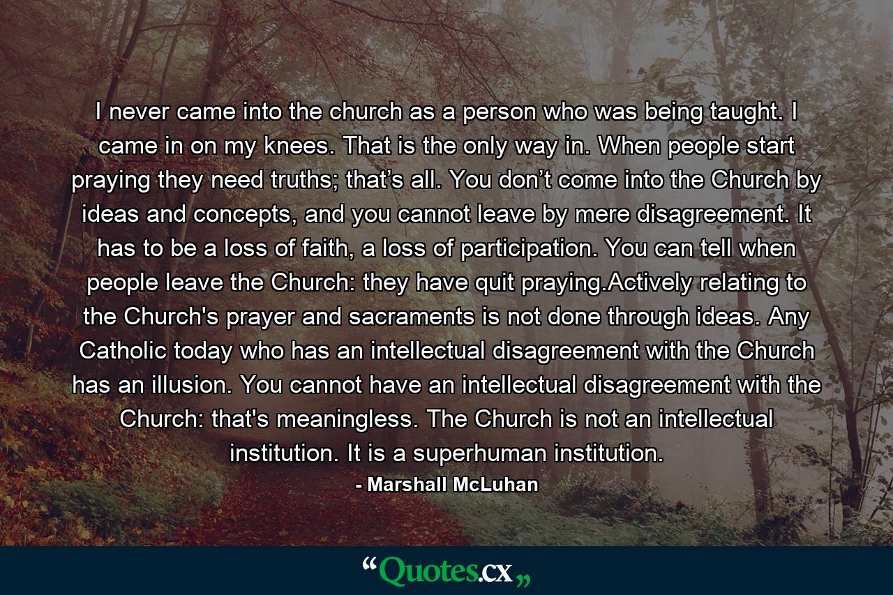 I never came into the church as a person who was being taught. I came in on my knees. That is the only way in. When people start praying they need truths; that’s all. You don’t come into the Church by ideas and concepts, and you cannot leave by mere disagreement. It has to be a loss of faith, a loss of participation. You can tell when people leave the Church: they have quit praying.Actively relating to the Church's prayer and sacraments is not done through ideas. Any Catholic today who has an intellectual disagreement with the Church has an illusion. You cannot have an intellectual disagreement with the Church: that's meaningless. The Church is not an intellectual institution. It is a superhuman institution. - Quote by Marshall McLuhan