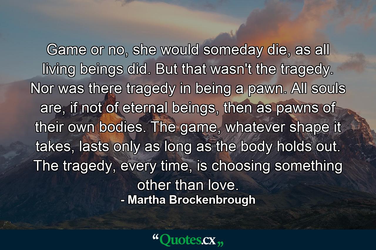 Game or no, she would someday die, as all living beings did. But that wasn't the tragedy. Nor was there tragedy in being a pawn. All souls are, if not of eternal beings, then as pawns of their own bodies. The game, whatever shape it takes, lasts only as long as the body holds out. The tragedy, every time, is choosing something other than love. - Quote by Martha Brockenbrough