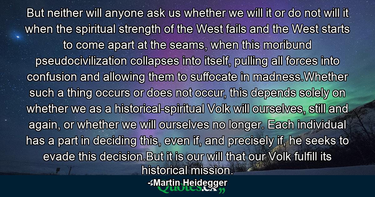 But neither will anyone ask us whether we will it or do not will it when the spiritual strength of the West fails and the West starts to come apart at the seams, when this moribund pseudocivilization collapses into itself, pulling all forces into confusion and allowing them to suffocate in madness.Whether such a thing occurs or does not occur, this depends solely on whether we as a historical-spiritual Volk will ourselves, still and again, or whether we will ourselves no longer. Each individual has a part in deciding this, even if, and precisely if, he seeks to evade this decision.But it is our will that our Volk fulfill its historical mission. - Quote by Martin Heidegger