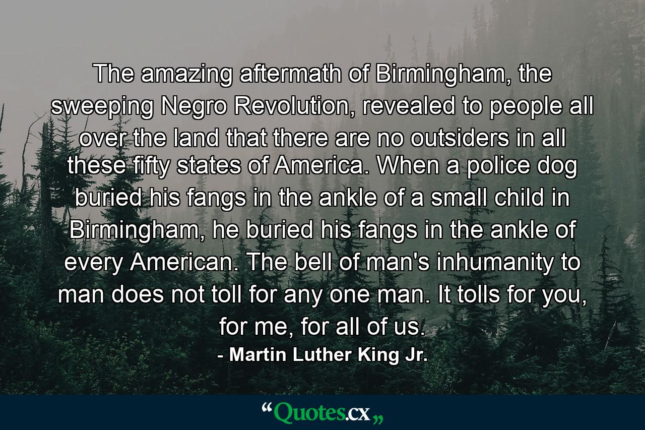 The amazing aftermath of Birmingham, the sweeping Negro Revolution, revealed to people all over the land that there are no outsiders in all these fifty states of America. When a police dog buried his fangs in the ankle of a small child in Birmingham, he buried his fangs in the ankle of every American. The bell of man's inhumanity to man does not toll for any one man. It tolls for you, for me, for all of us. - Quote by Martin Luther King Jr.