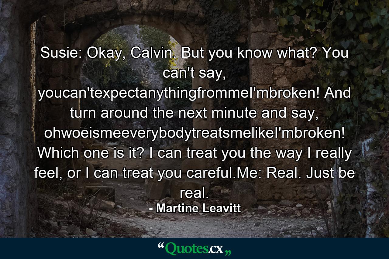 Susie: Okay, Calvin. But you know what? You can't say, youcan'texpectanythingfrommeI'mbroken! And turn around the next minute and say, ohwoeismeeverybodytreatsmelikeI'mbroken! Which one is it? I can treat you the way I really feel, or I can treat you careful.Me: Real. Just be real. - Quote by Martine Leavitt