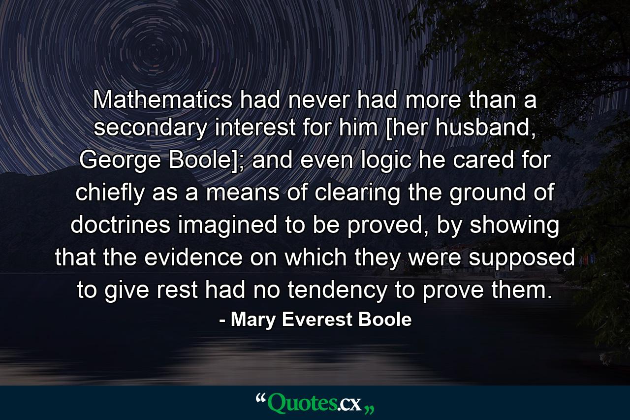 Mathematics had never had more than a secondary interest for him [her husband, George Boole]; and even logic he cared for chiefly as a means of clearing the ground of doctrines imagined to be proved, by showing that the evidence on which they were supposed to give rest had no tendency to prove them. - Quote by Mary Everest Boole