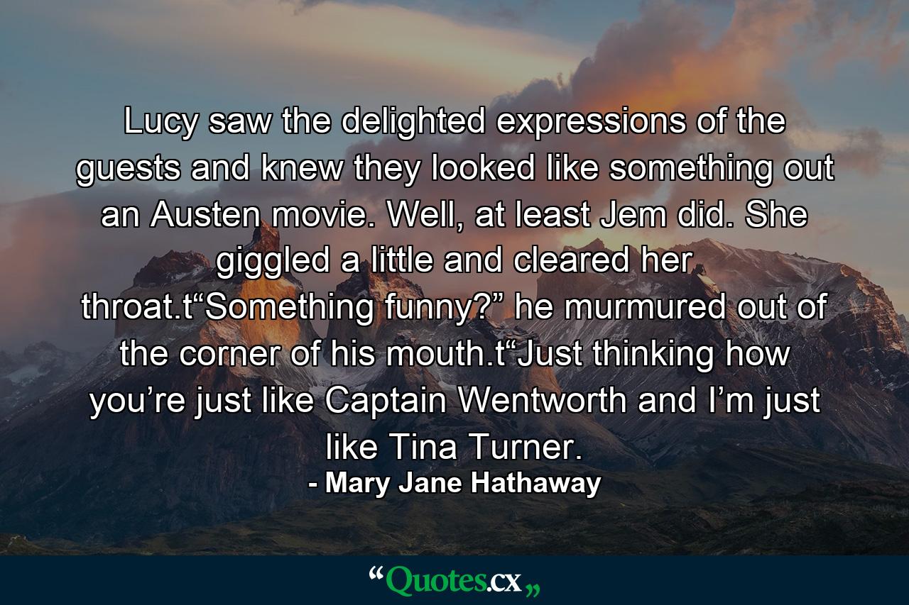 Lucy saw the delighted expressions of the guests and knew they looked like something out an Austen movie. Well, at least Jem did. She giggled a little and cleared her throat.t“Something funny?” he murmured out of the corner of his mouth.t“Just thinking how you’re just like Captain Wentworth and I’m just like Tina Turner. - Quote by Mary Jane Hathaway