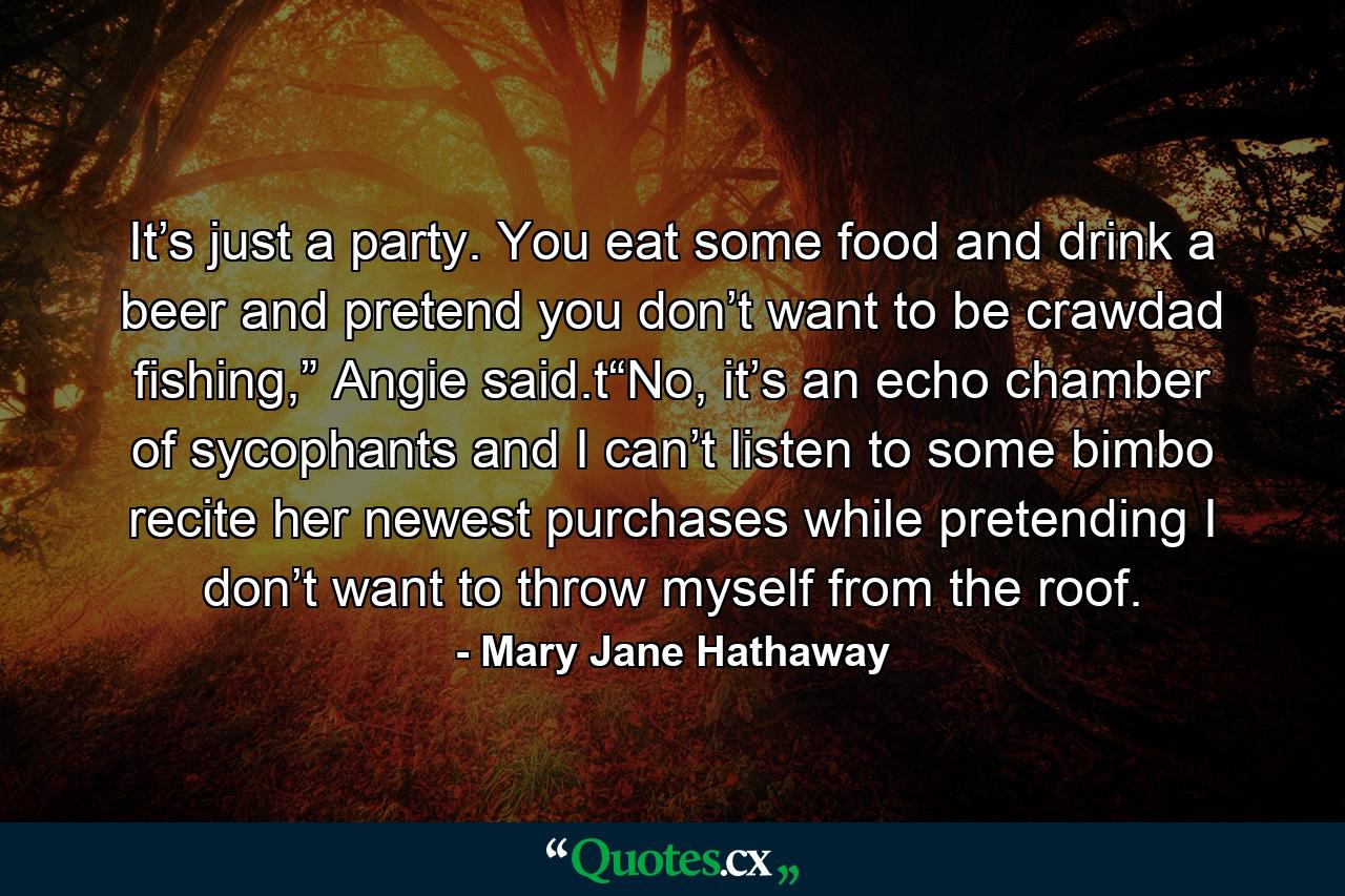 It’s just a party. You eat some food and drink a beer and pretend you don’t want to be crawdad fishing,” Angie said.t“No, it’s an echo chamber of sycophants and I can’t listen to some bimbo recite her newest purchases while pretending I don’t want to throw myself from the roof. - Quote by Mary Jane Hathaway