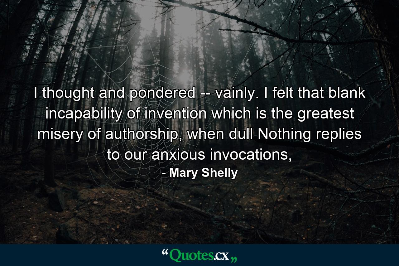 I thought and pondered -- vainly. I felt that blank incapability of invention which is the greatest misery of authorship, when dull Nothing replies to our anxious invocations, - Quote by Mary Shelly