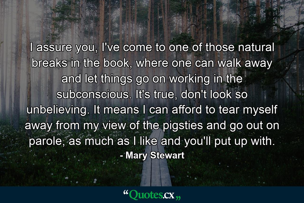 I assure you, I've come to one of those natural breaks in the book, where one can walk away and let things go on working in the subconscious. It's true, don't look so unbelieving. It means I can afford to tear myself away from my view of the pigsties and go out on parole, as much as I like and you'll put up with. - Quote by Mary Stewart