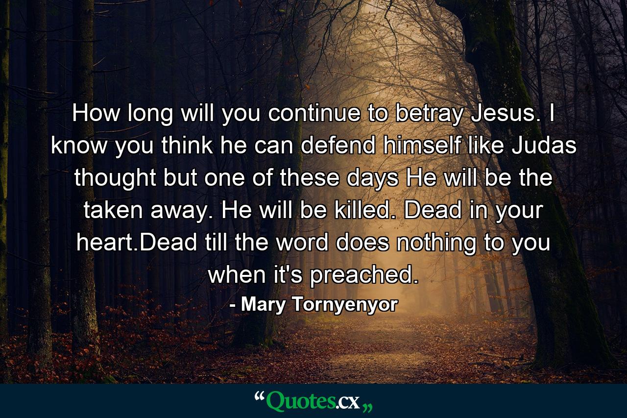 How long will you continue to betray Jesus. I know you think he can defend himself like Judas thought but one of these days He will be the taken away. He will be killed. Dead in your heart.Dead till the word does nothing to you when it's preached. - Quote by Mary Tornyenyor