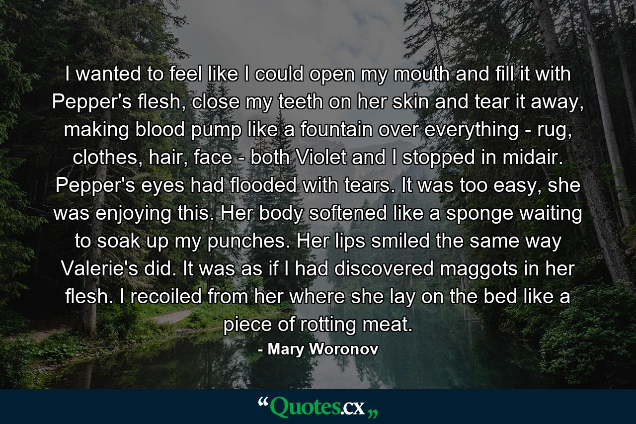 I wanted to feel like I could open my mouth and fill it with Pepper's flesh, close my teeth on her skin and tear it away, making blood pump like a fountain over everything - rug, clothes, hair, face - both Violet and I stopped in midair. Pepper's eyes had flooded with tears. It was too easy, she was enjoying this. Her body softened like a sponge waiting to soak up my punches. Her lips smiled the same way Valerie's did. It was as if I had discovered maggots in her flesh. I recoiled from her where she lay on the bed like a piece of rotting meat. - Quote by Mary Woronov
