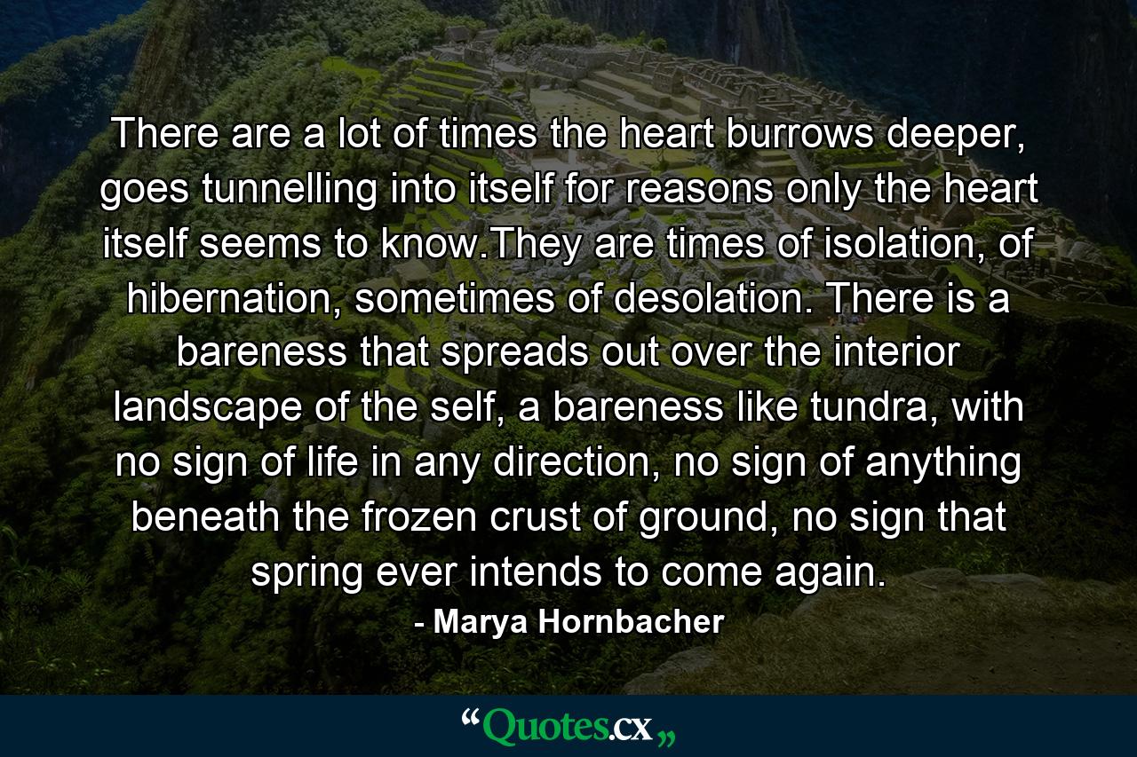 There are a lot of times the heart burrows deeper, goes tunnelling into itself for reasons only the heart itself seems to know.They are times of isolation, of hibernation, sometimes of desolation. There is a bareness that spreads out over the interior landscape of the self, a bareness like tundra, with no sign of life in any direction, no sign of anything beneath the frozen crust of ground, no sign that spring ever intends to come again. - Quote by Marya Hornbacher