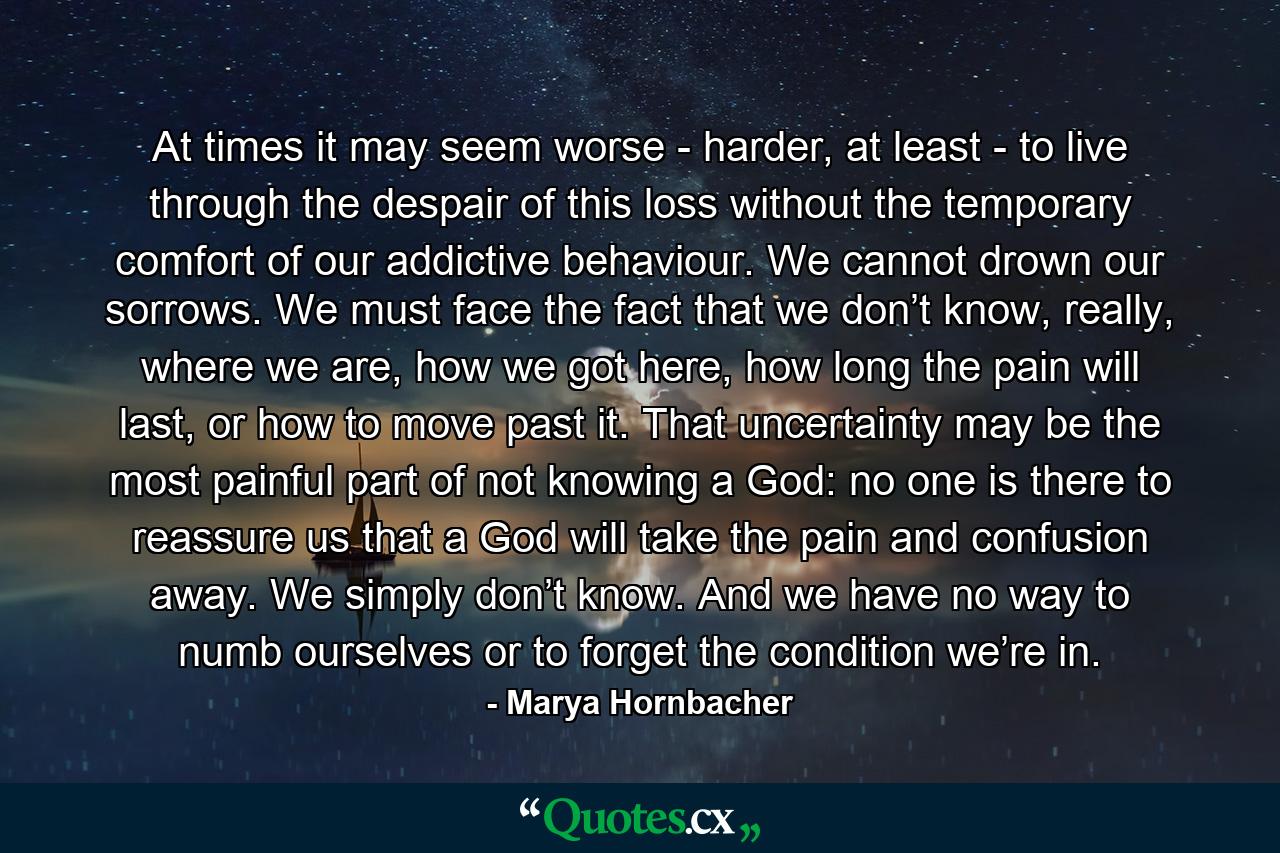 At times it may seem worse - harder, at least - to live through the despair of this loss without the temporary comfort of our addictive behaviour. We cannot drown our sorrows. We must face the fact that we don’t know, really, where we are, how we got here, how long the pain will last, or how to move past it. That uncertainty may be the most painful part of not knowing a God: no one is there to reassure us that a God will take the pain and confusion away. We simply don’t know. And we have no way to numb ourselves or to forget the condition we’re in. - Quote by Marya Hornbacher