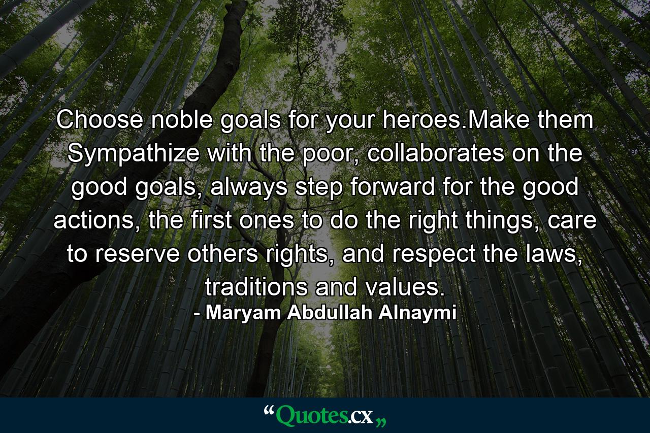 Choose noble goals for your heroes.Make them Sympathize with the poor, collaborates on the good goals, always step forward for the good actions, the first ones to do the right things, care to reserve others rights, and respect the laws, traditions and values. - Quote by Maryam Abdullah Alnaymi