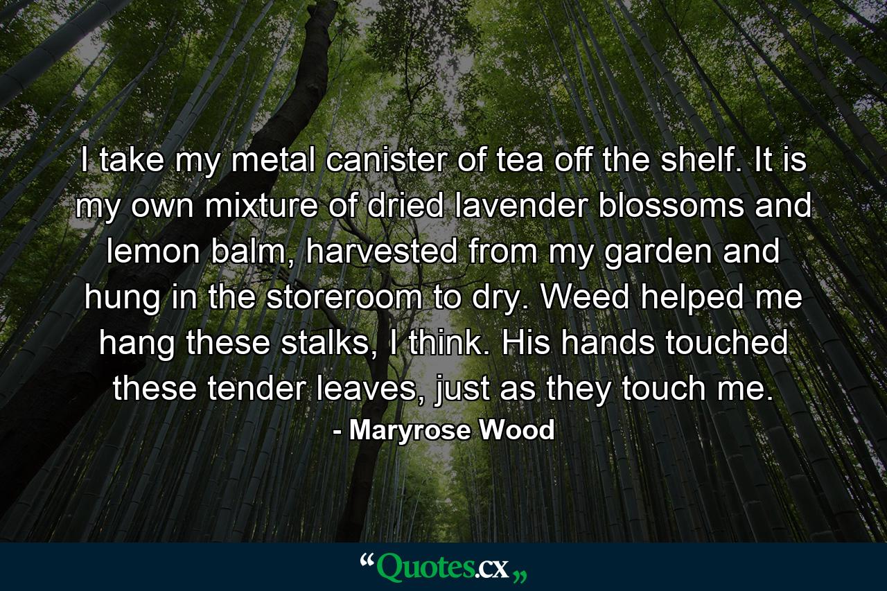 I take my metal canister of tea off the shelf. It is my own mixture of dried lavender blossoms and lemon balm, harvested from my garden and hung in the storeroom to dry. Weed helped me hang these stalks, I think. His hands touched these tender leaves, just as they touch me. - Quote by Maryrose Wood