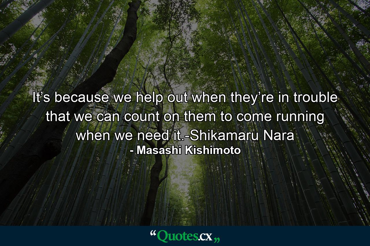 It’s because we help out when they’re in trouble that we can count on them to come running when we need it.-Shikamaru Nara - Quote by Masashi Kishimoto