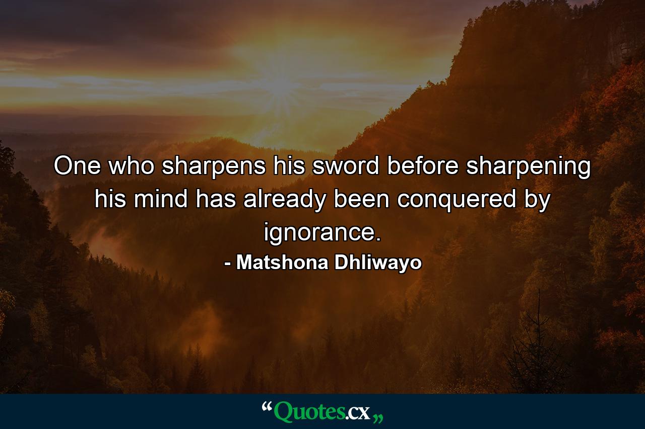 One who sharpens his sword before sharpening his mind has already been conquered by ignorance. - Quote by Matshona Dhliwayo