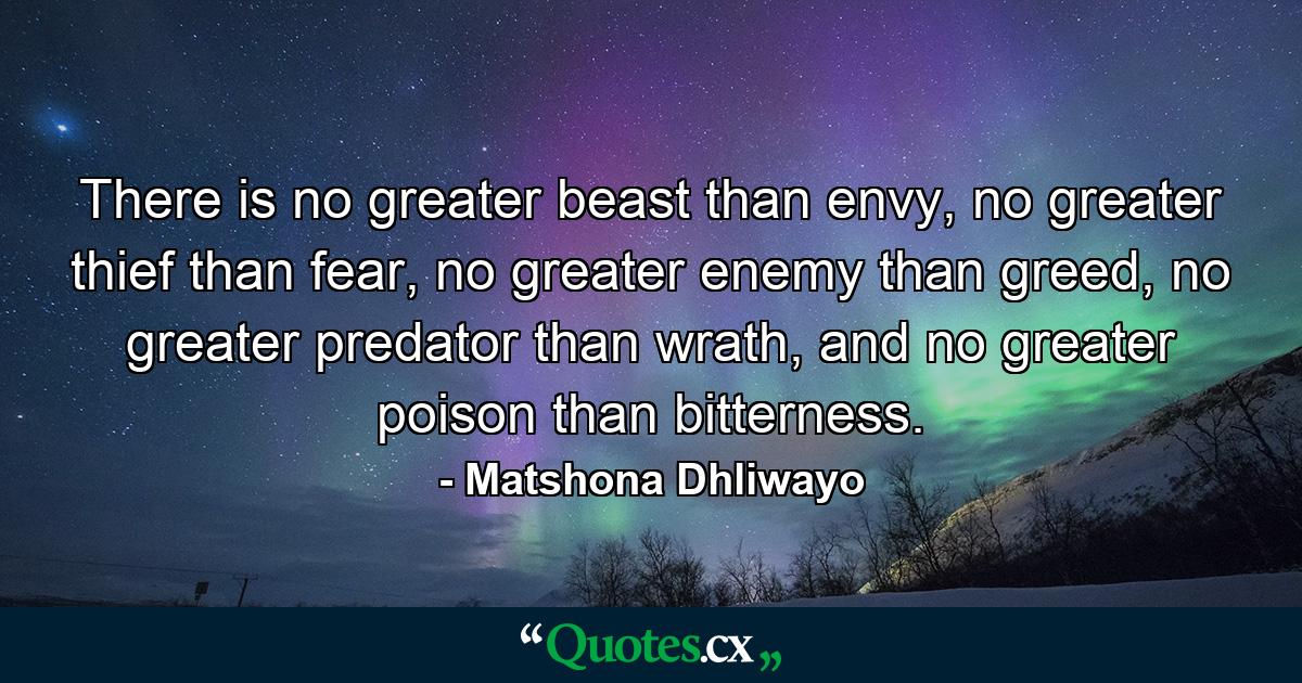 There is no greater beast than envy, no greater thief than fear, no greater enemy than greed, no greater predator than wrath, and no greater poison than bitterness. - Quote by Matshona Dhliwayo