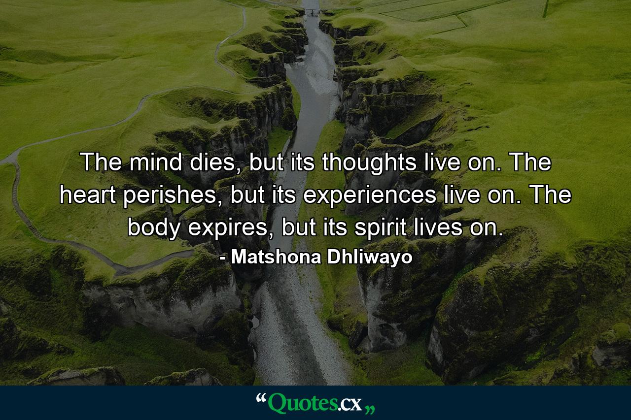 The mind dies, but its thoughts live on. The heart perishes, but its experiences live on. The body expires, but its spirit lives on. - Quote by Matshona Dhliwayo