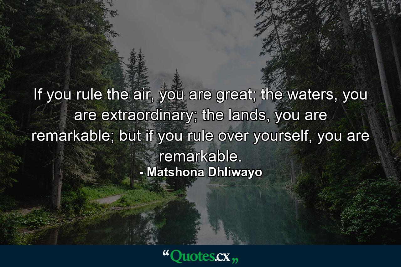 If you rule the air, you are great; the waters, you are extraordinary; the lands, you are remarkable; but if you rule over yourself, you are remarkable. - Quote by Matshona Dhliwayo