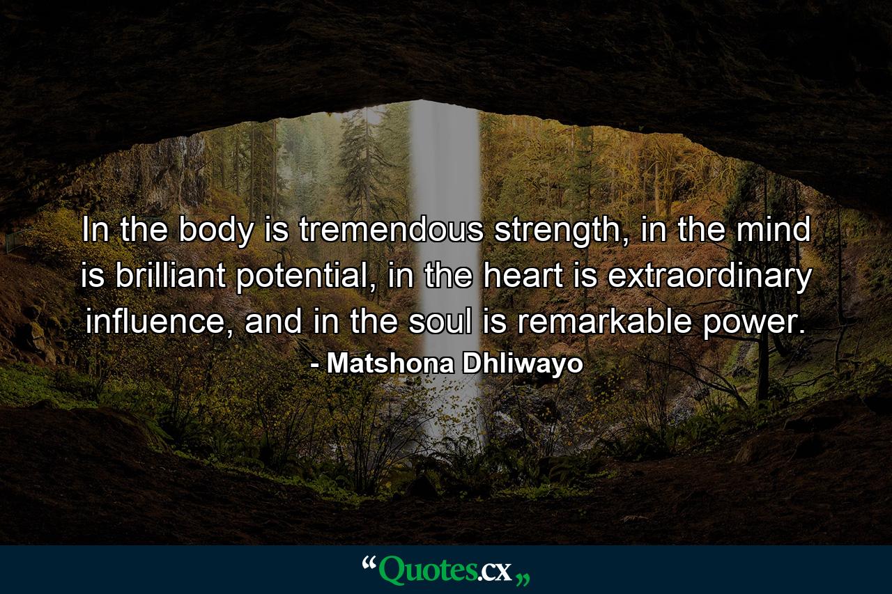 In the body is tremendous strength, in the mind is brilliant potential, in the heart is extraordinary influence, and in the soul is remarkable power. - Quote by Matshona Dhliwayo