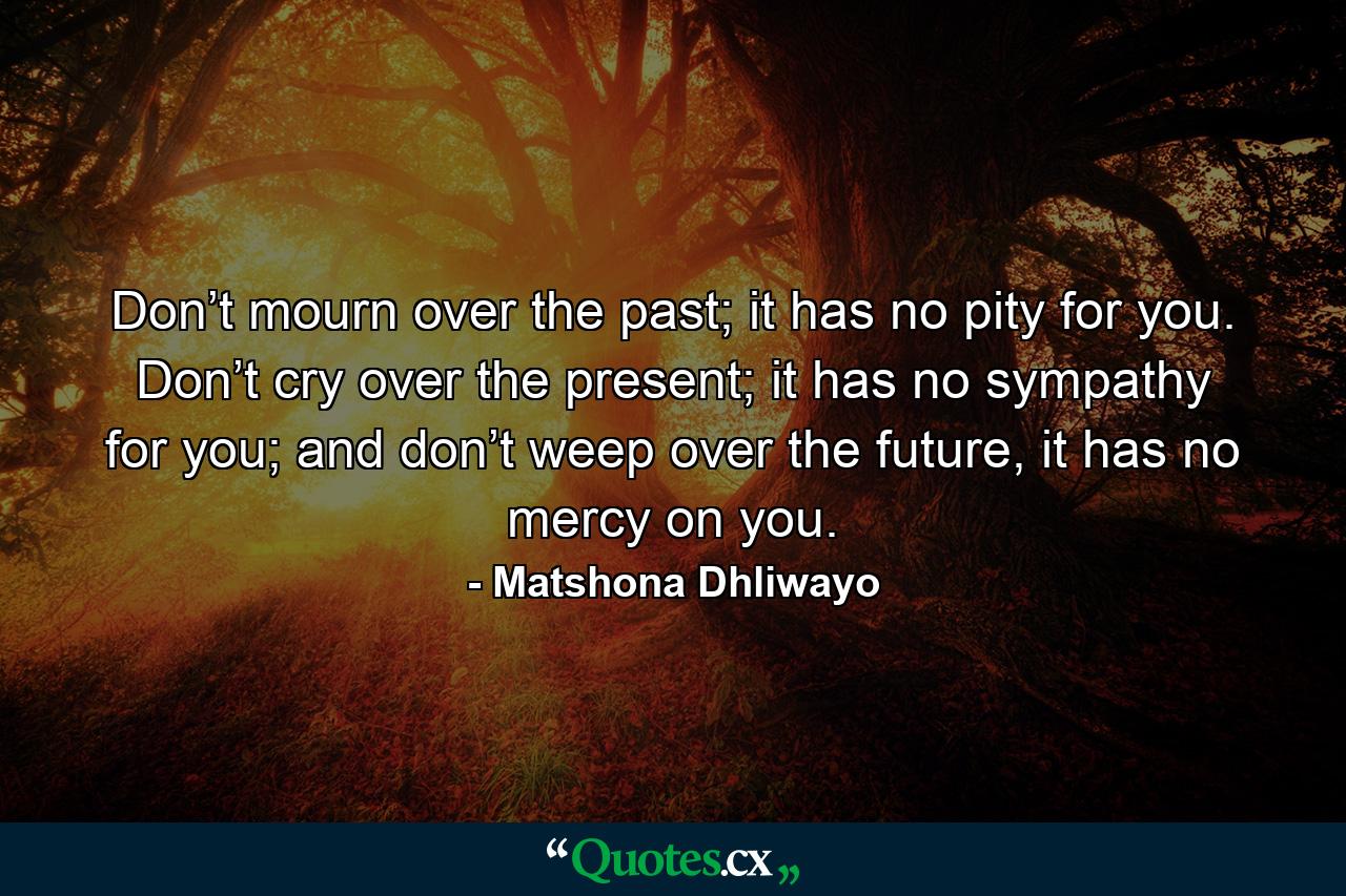 Don’t mourn over the past; it has no pity for you. Don’t cry over the present; it has no sympathy for you; and don’t weep over the future, it has no mercy on you. - Quote by Matshona Dhliwayo