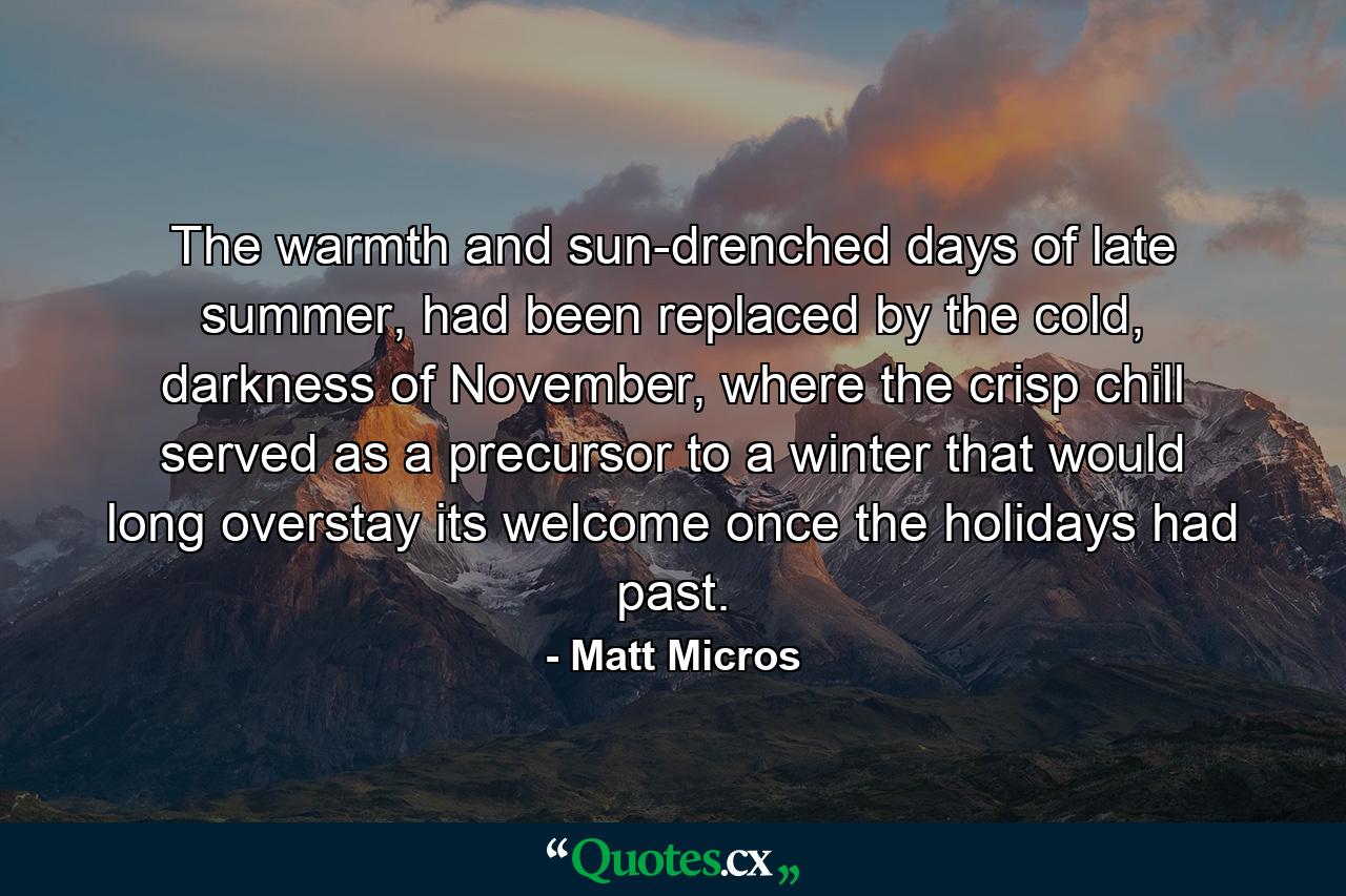 The warmth and sun-drenched days of late summer, had been replaced by the cold, darkness of November, where the crisp chill served as a precursor to a winter that would long overstay its welcome once the holidays had past. - Quote by Matt Micros