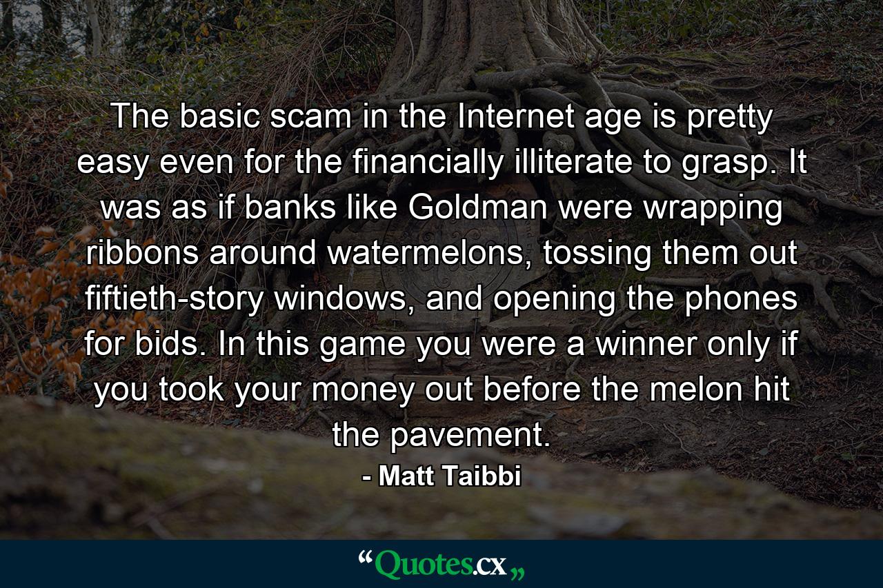 The basic scam in the Internet age is pretty easy even for the financially illiterate to grasp. It was as if banks like Goldman were wrapping ribbons around watermelons, tossing them out fiftieth-story windows, and opening the phones for bids. In this game you were a winner only if you took your money out before the melon hit the pavement. - Quote by Matt Taibbi