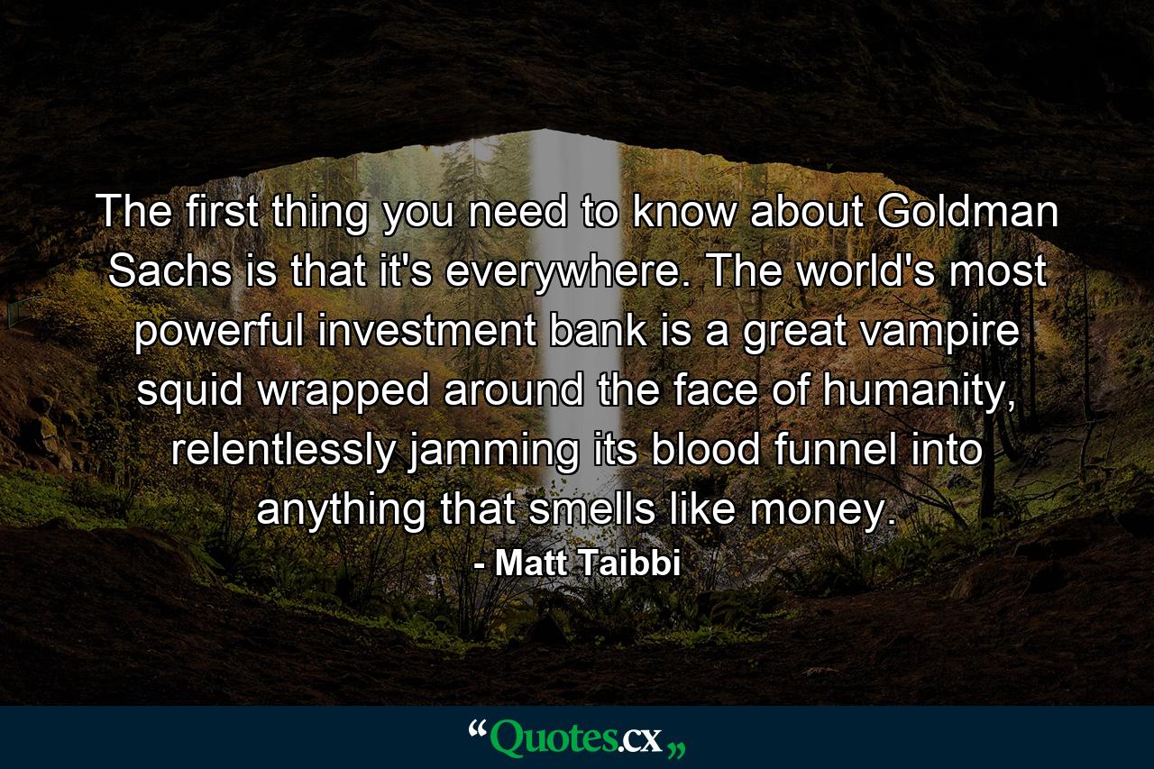 The first thing you need to know about Goldman Sachs is that it's everywhere. The world's most powerful investment bank is a great vampire squid wrapped around the face of humanity, relentlessly jamming its blood funnel into anything that smells like money. - Quote by Matt Taibbi