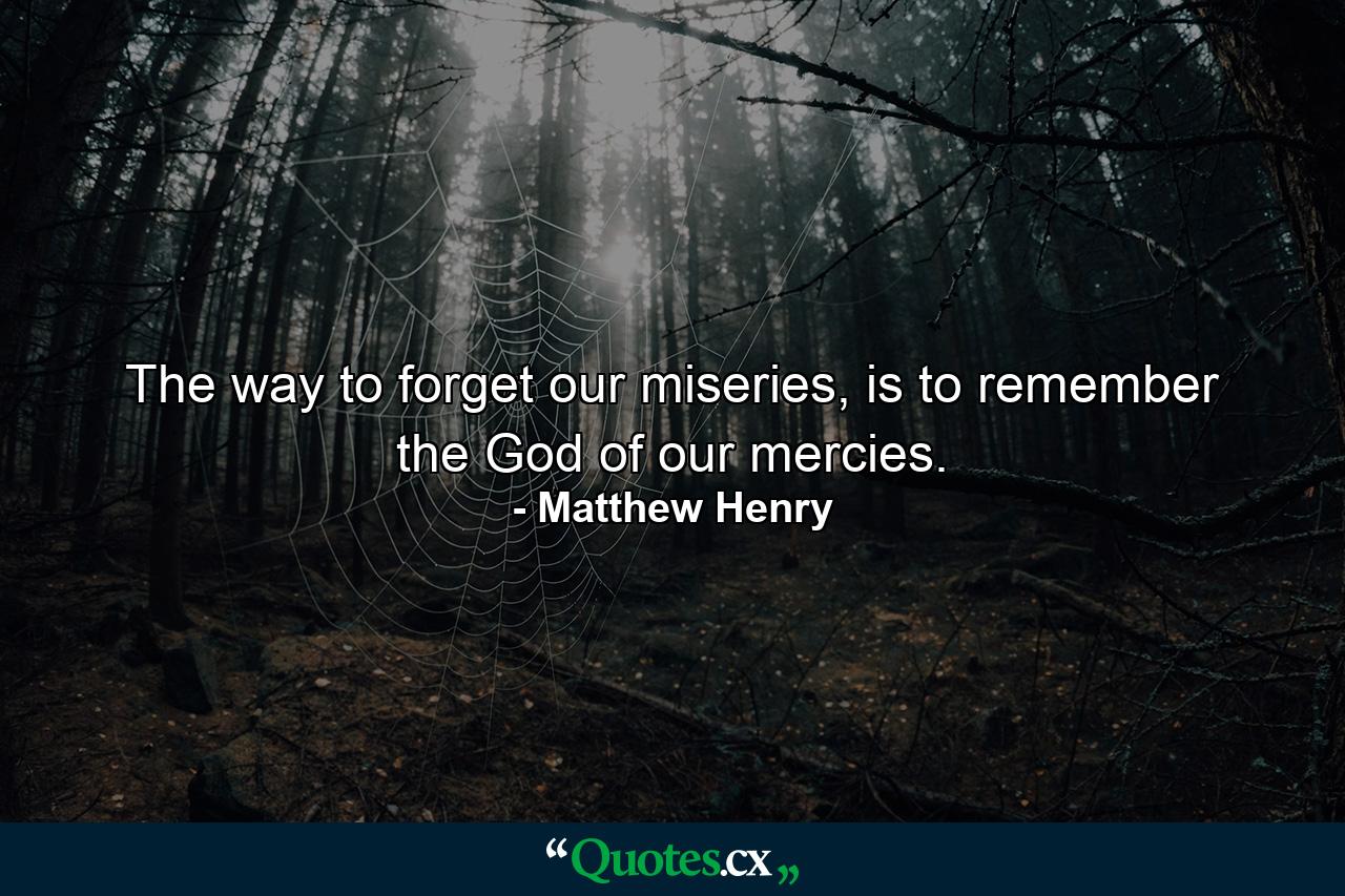 The way to forget our miseries, is to remember the God of our mercies. - Quote by Matthew Henry