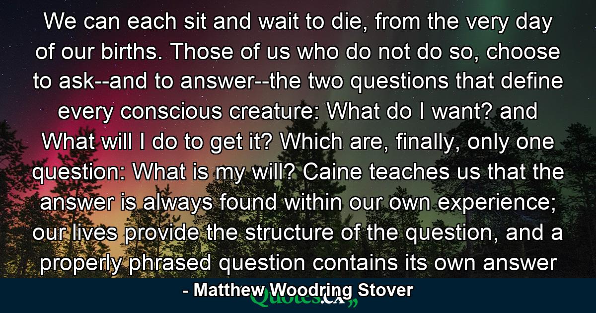 We can each sit and wait to die, from the very day of our births. Those of us who do not do so, choose to ask--and to answer--the two questions that define every conscious creature: What do I want? and What will I do to get it? Which are, finally, only one question: What is my will? Caine teaches us that the answer is always found within our own experience; our lives provide the structure of the question, and a properly phrased question contains its own answer - Quote by Matthew Woodring Stover