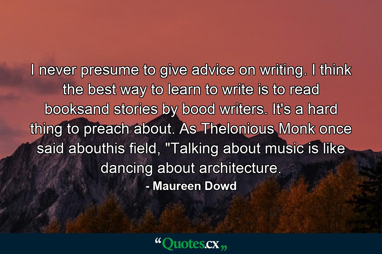 I never presume to give advice on writing. I think the best way to learn to write is to read booksand stories by bood writers. It's a hard thing to preach about. As Thelonious Monk once said abouthis field, 