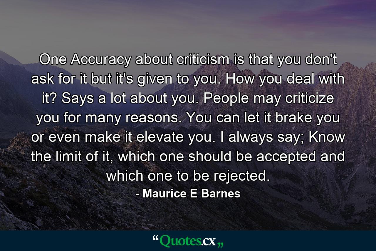 One Accuracy about criticism is that you don't ask for it but it's given to you. How you deal with it? Says a lot about you. People may criticize you for many reasons. You can let it brake you or even make it elevate you. I always say; Know the limit of it, which one should be accepted and which one to be rejected. - Quote by Maurice E Barnes