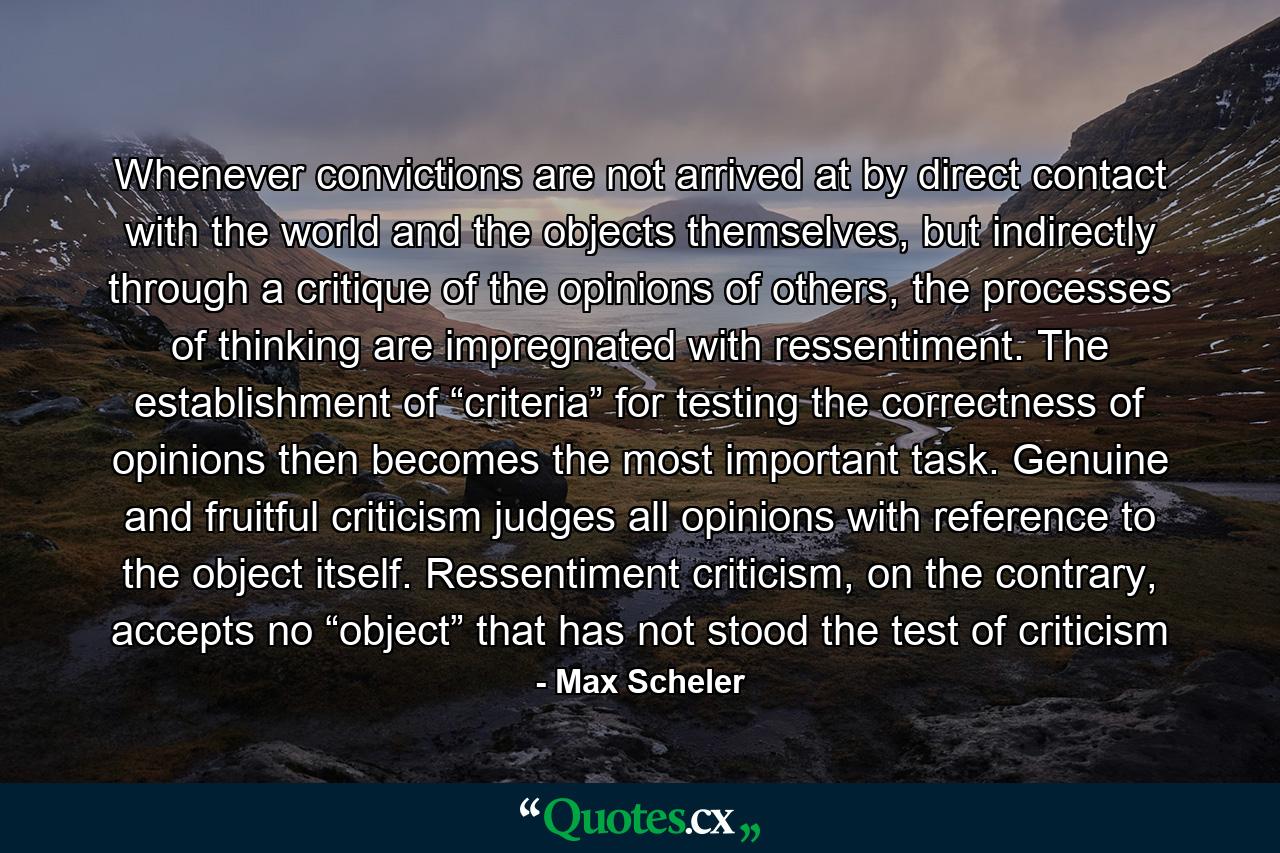 Whenever convictions are not arrived at by direct contact with the world and the objects themselves, but indirectly through a critique of the opinions of others, the processes of thinking are impregnated with ressentiment. The establishment of “criteria” for testing the correctness of opinions then becomes the most important task. Genuine and fruitful criticism judges all opinions with reference to the object itself. Ressentiment criticism, on the contrary, accepts no “object” that has not stood the test of criticism - Quote by Max Scheler