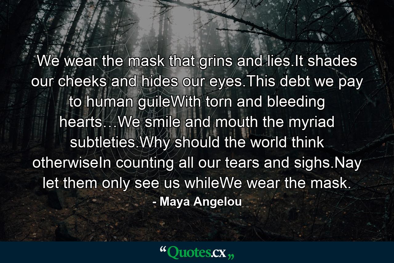 We wear the mask that grins and lies.It shades our cheeks and hides our eyes.This debt we pay to human guileWith torn and bleeding hearts…We smile and mouth the myriad subtleties.Why should the world think otherwiseIn counting all our tears and sighs.Nay let them only see us whileWe wear the mask. - Quote by Maya Angelou