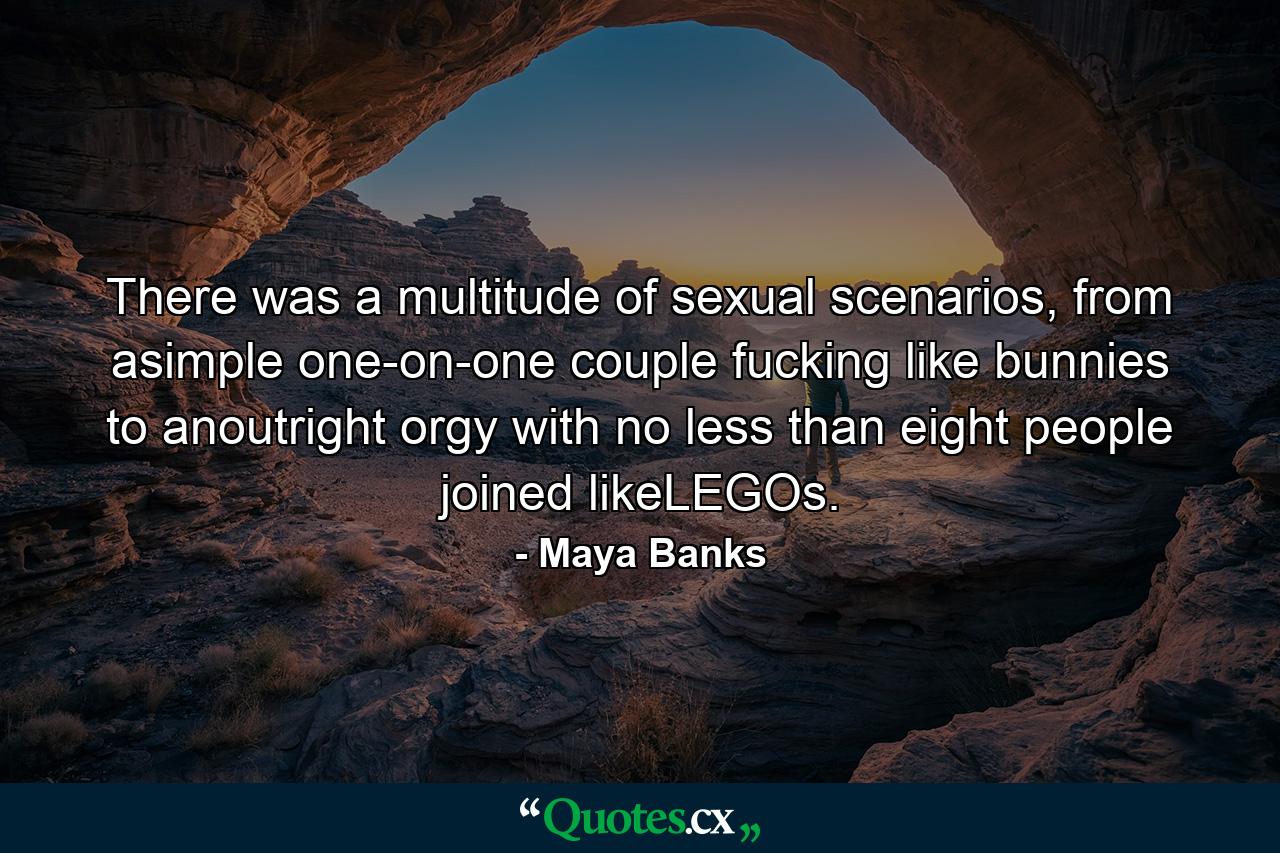 There was a multitude of sexual scenarios, from asimple one-on-one couple fucking like bunnies to anoutright orgy with no less than eight people joined likeLEGOs. - Quote by Maya Banks