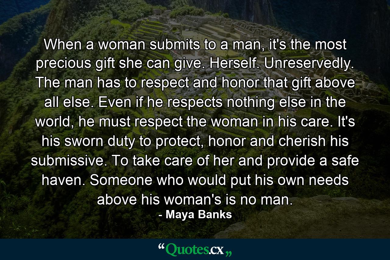 When a woman submits to a man, it's the most precious gift she can give. Herself. Unreservedly. The man has to respect and honor that gift above all else. Even if he respects nothing else in the world, he must respect the woman in his care. It's his sworn duty to protect, honor and cherish his submissive. To take care of her and provide a safe haven. Someone who would put his own needs above his woman's is no man. - Quote by Maya Banks