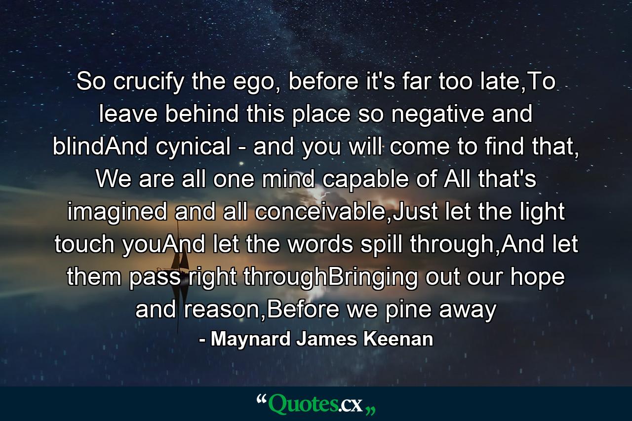 So crucify the ego, before it's far too late,To leave behind this place so negative and blindAnd cynical - and you will come to find that, We are all one mind capable of All that's imagined and all conceivable,Just let the light touch youAnd let the words spill through,And let them pass right throughBringing out our hope and reason,Before we pine away - Quote by Maynard James Keenan