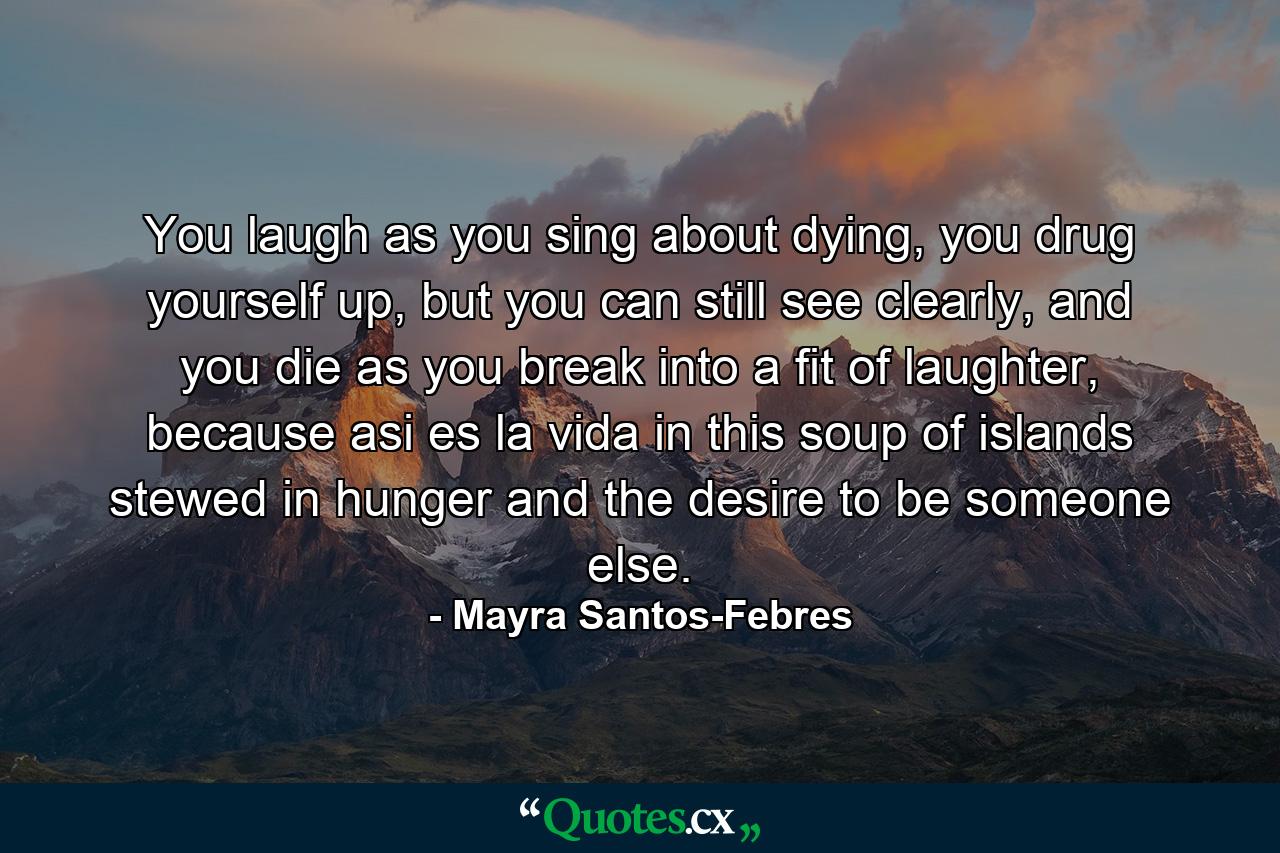 You laugh as you sing about dying, you drug yourself up, but you can still see clearly, and you die as you break into a fit of laughter, because asi es la vida in this soup of islands stewed in hunger and the desire to be someone else. - Quote by Mayra Santos-Febres